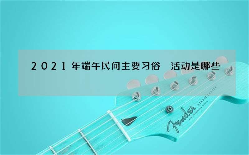 2021年端午民间主要习俗 活动是哪些